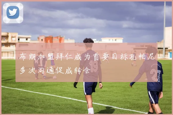布朗加盟拜仁成为首要目标孔帕尼多次沟通促成转会