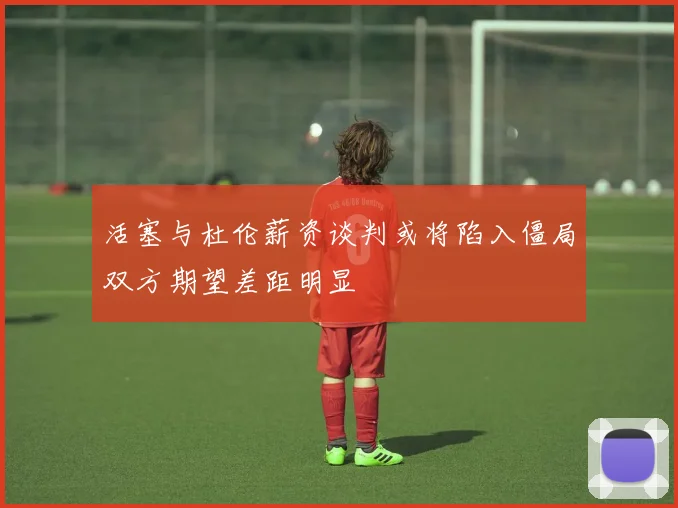 活塞与杜伦薪资谈判或将陷入僵局双方期望差距明显
