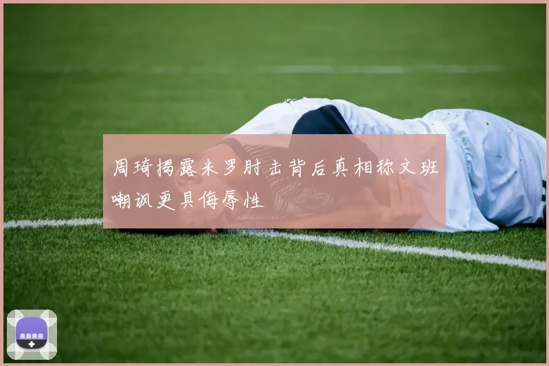 周琦揭露米罗肘击背后真相称文班嘲讽更具侮辱性