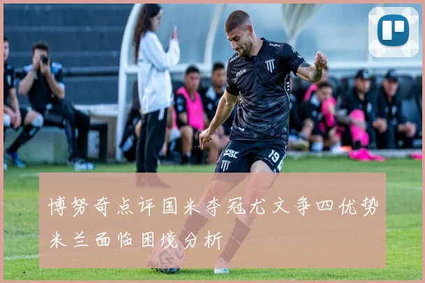 博努奇点评国米夺冠尤文争四优势米兰面临困境分析