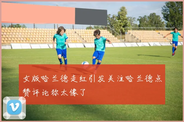 女版哈兰德走红引发关注哈兰德点赞评论称太像了