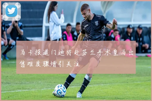 马卡报道门迪将赴芬兰手术皇马出售难度骤增引关注