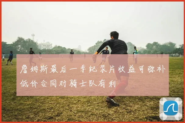 詹姆斯最后一季纪录片收益可弥补低价合同对骑士队有利