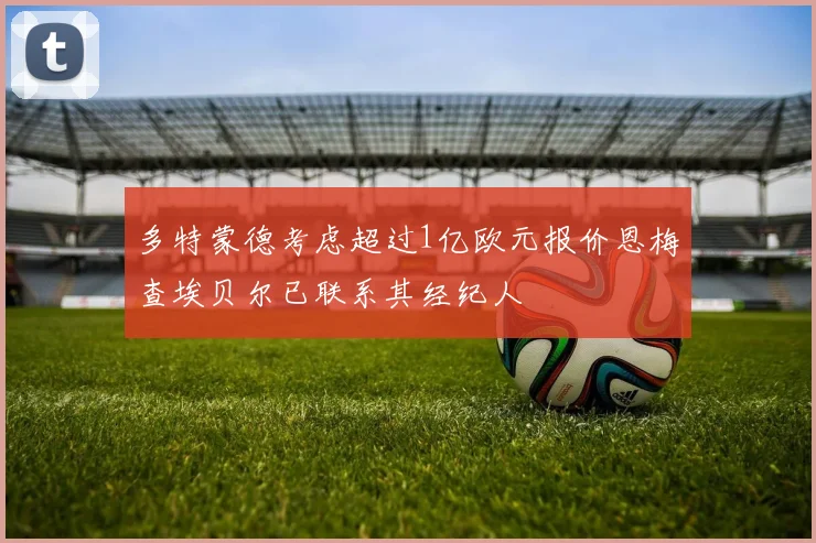 多特蒙德考虑超过1亿欧元报价恩梅查埃贝尔已联系其经纪人