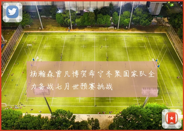 杨瀚森曾凡博贺希宁齐聚国家队全力备战七月世预赛挑战