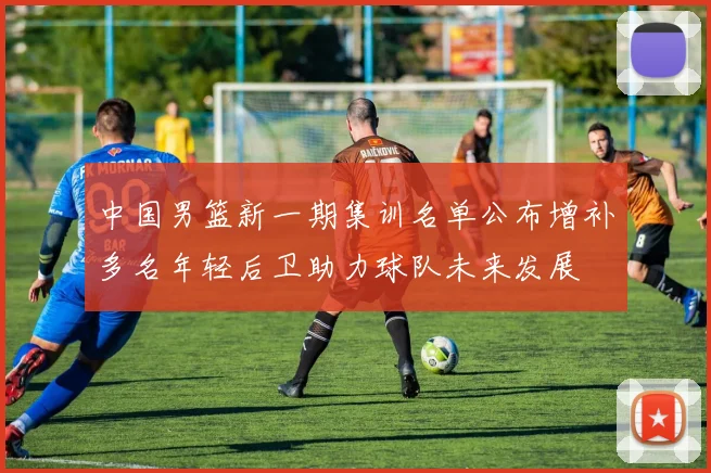 中国男篮新一期集训名单公布增补多名年轻后卫助力球队未来发展