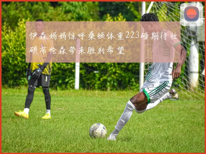 伊森妈妈惊呼桑顿体重223磅期待壮硕布伦森带来胜利希望