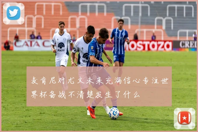 麦肯尼对尤文未来充满信心专注世界杯备战不清楚发生了什么