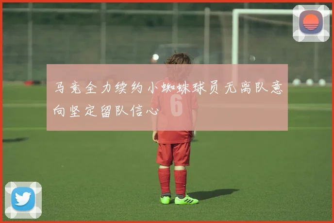 马竞全力续约小蜘蛛球员无离队意向坚定留队信心