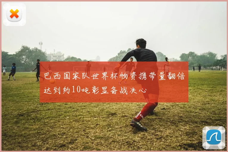 巴西国家队世界杯物资携带量翻倍达到约10吨彰显备战决心