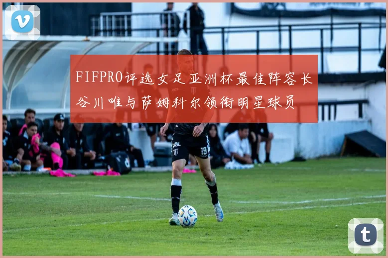 FIFPRO评选女足亚洲杯最佳阵容长谷川唯与萨姆科尔领衔明星球员