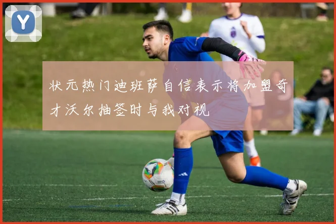 状元热门迪班萨自信表示将加盟奇才沃尔抽签时与我对视