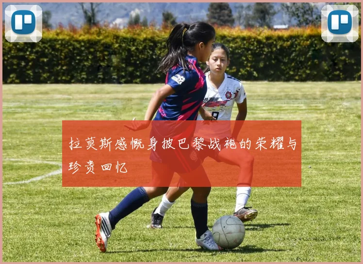 拉莫斯感慨身披巴黎战袍的荣耀与珍贵回忆