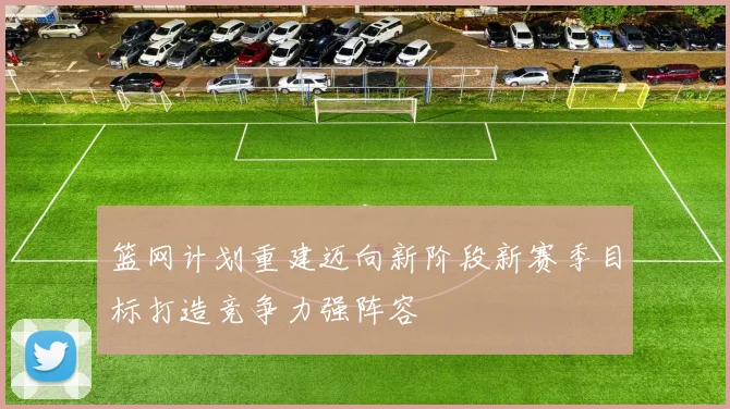 篮网计划重建迈向新阶段新赛季目标打造竞争力强阵容