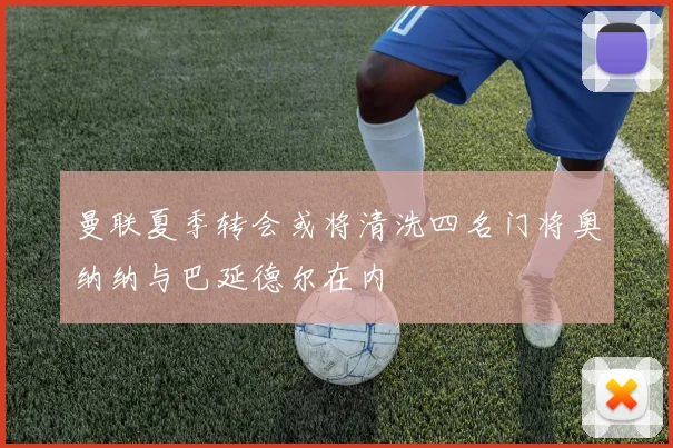 曼联夏季转会或将清洗四名门将奥纳纳与巴延德尔在内
