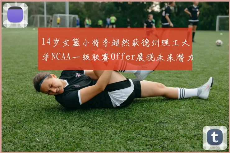14岁女篮小将李超然获德州理工大学NCAA一级联赛Offer展现未来潜力