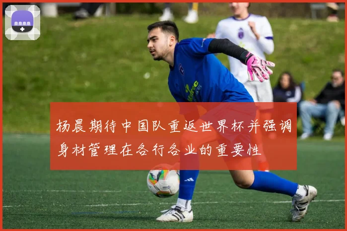 杨晨期待中国队重返世界杯并强调身材管理在各行各业的重要性