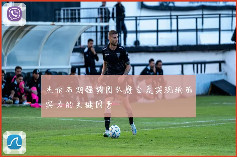 杰伦布朗强调团队磨合是实现纸面实力的关键因素
