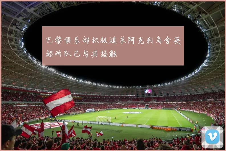 巴黎俱乐部积极追求阿克利乌舍英超两队已与其接触