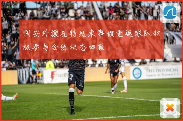 国安外援孔特结束事假重返球队积极参与合练状态回暖